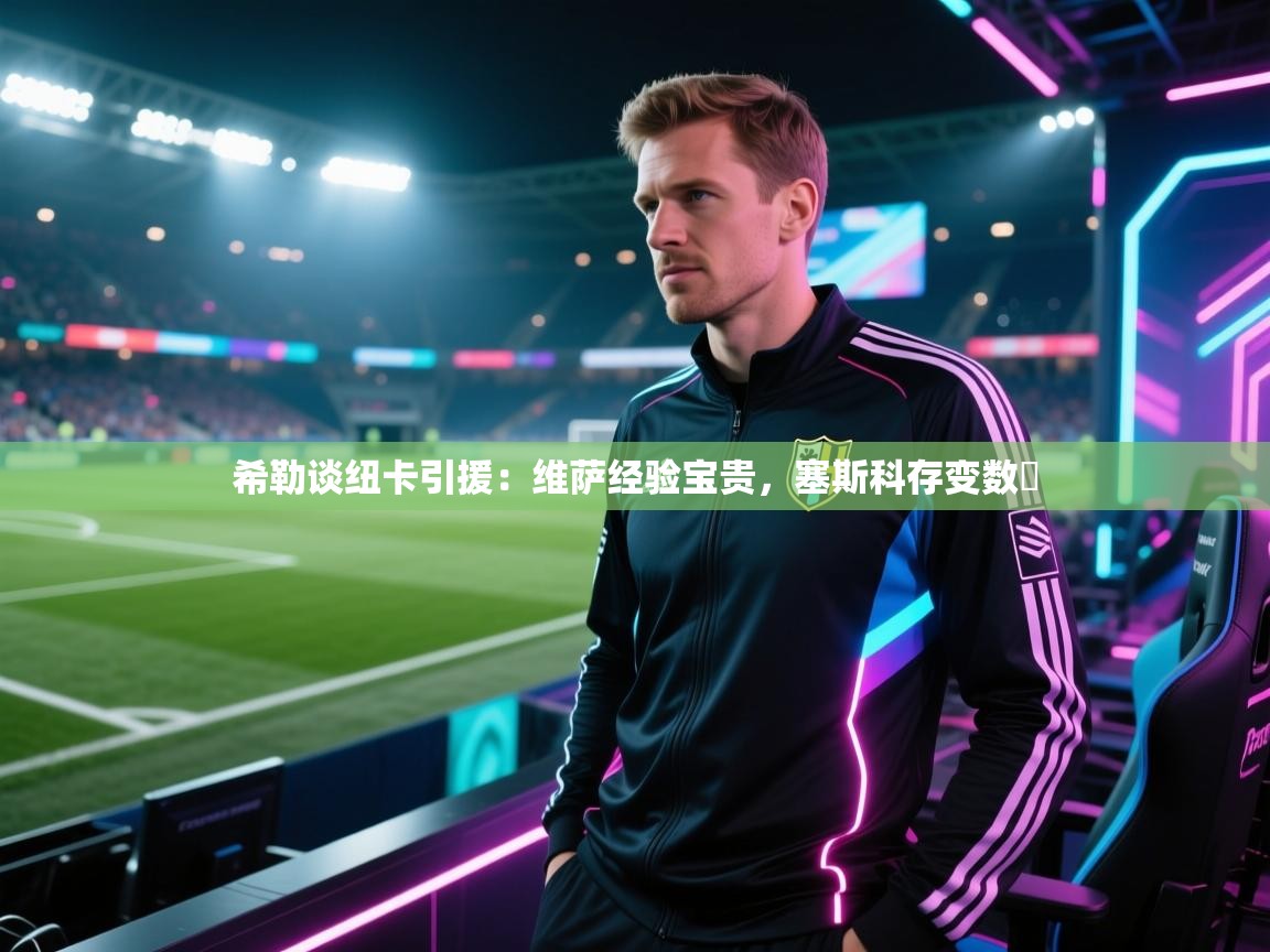 希勒谈纽卡引援:维萨经验宝贵,塞斯科存变数